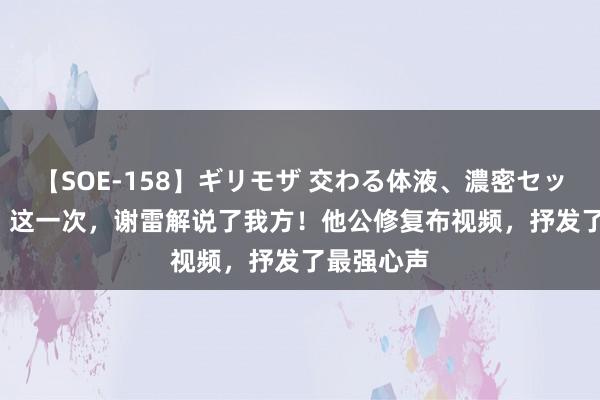 【SOE-158】ギリモザ 交わる体液、濃密セックス Ami 这一次，谢雷解说了我方！他公修复布视频，抒发了最强心声