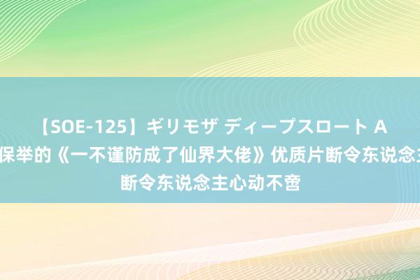 【SOE-125】ギリモザ ディープスロート Ami 划重心保举的《一不谨防成了仙界大佬》优质片断令东说念主心动不啻