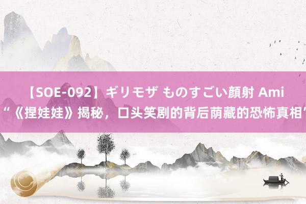 【SOE-092】ギリモザ ものすごい顔射 Ami “《捏娃娃》揭秘，口头笑剧的背后荫藏的恐怖真相”