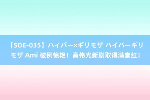 【SOE-035】ハイパー×ギリモザ ハイパーギリモザ Ami 破例惊艳！高伟光新剧取得满堂红！