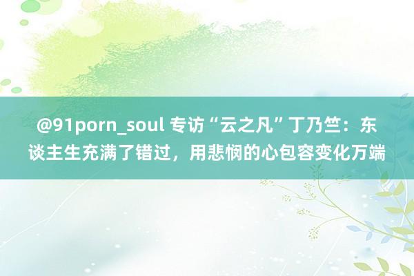 @91porn_soul 专访“云之凡”丁乃竺：东谈主生充满了错过，用悲悯的心包容变化万端