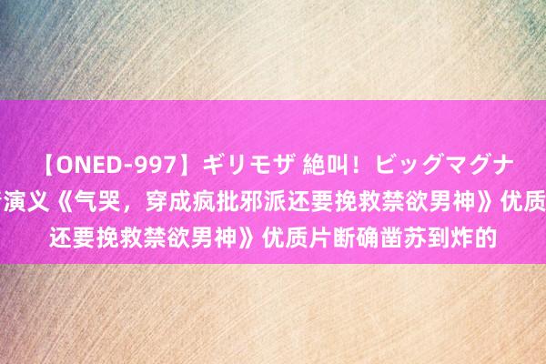 【ONED-997】ギリモザ 絶叫！ビッグマグナムFUCK Ami 言情演义《气哭，穿成疯批邪派还要挽救禁欲男神》优质片断确凿苏到炸的