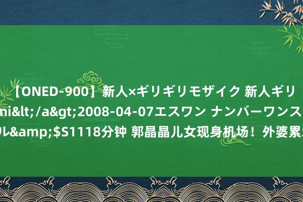 【ONED-900】新人×ギリギリモザイク 新人ギリギリモザイク Ami</a>2008-04-07エスワン ナンバーワンスタイル&$S1118分钟 郭晶晶儿女现身机场！外婆累坏，兄妹互动超有爱，还帮抬行李箱