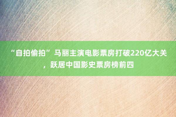 “自拍偷拍” 马丽主演电影票房打破220亿大关，跃居中国影史票房榜前四