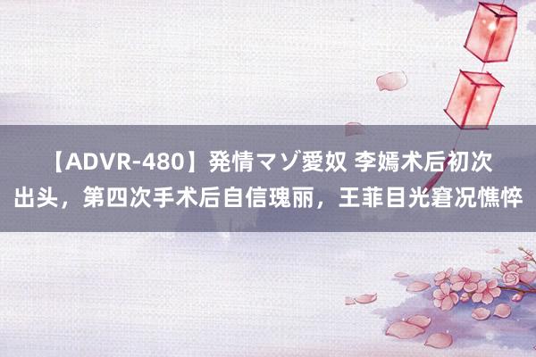 【ADVR-480】発情マゾ愛奴 李嫣术后初次出头，第四次手术后自信瑰丽，王菲目光窘况憔悴