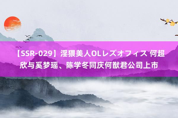 【SSR-029】淫猥美人OLレズオフィス 何超欣与奚梦瑶、陈学冬同庆何猷君公司上市