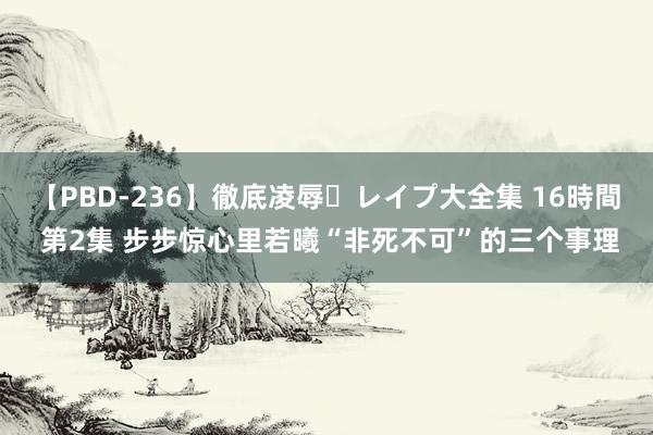 【PBD-236】徹底凌辱・レイプ大全集 16時間 第2集 步步惊心里若曦“非死不可”的三个事理