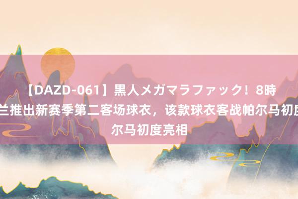 【DAZD-061】黒人メガマラファック！8時間 米兰推出新赛季第二客场球衣，该款球衣客战帕尔马初度亮相