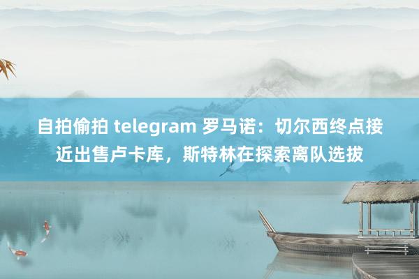 自拍偷拍 telegram 罗马诺：切尔西终点接近出售卢卡库，斯特林在探索离队选拔