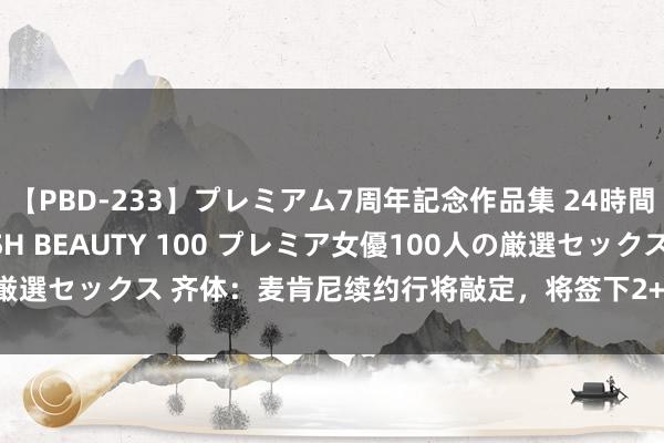 【PBD-233】プレミアム7周年記念作品集 24時間 PREMIUM STYLISH BEAUTY 100 プレミア女優100人の厳選セックス 齐体：麦肯尼续约行将敲定，将签下2+1条约庚薪250万欧不变