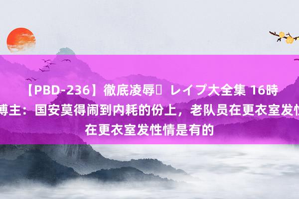 【PBD-236】徹底凌辱・レイプ大全集 16時間 第2集 博主：国安莫得闹到内耗的份上，老队员在更衣室发性情是有的