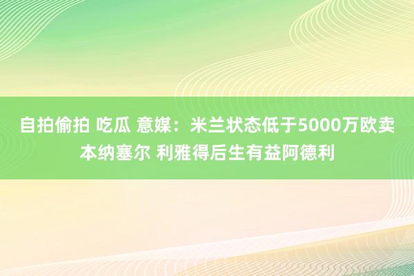 自拍偷拍 吃瓜 意媒：米兰状态低于5000万欧卖本纳塞尔 利雅得后生有益阿德利