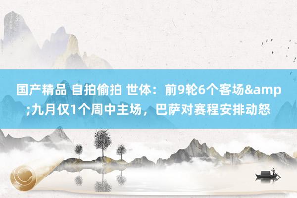 国产精品 自拍偷拍 世体：前9轮6个客场&九月仅1个周中主场，巴萨对赛程安排动怒