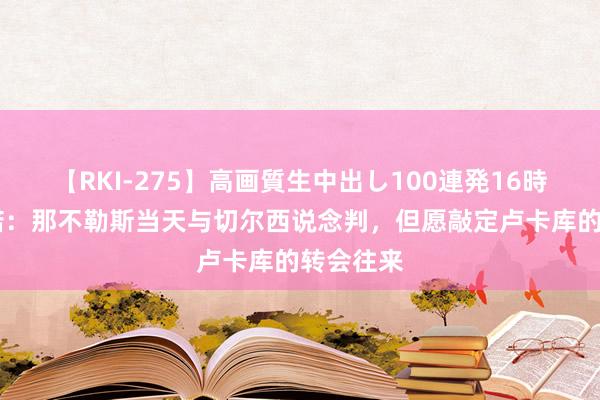 【RKI-275】高画質生中出し100連発16時間 罗马诺：那不勒斯当天与切尔西说念判，但愿敲定卢卡库的转会往来