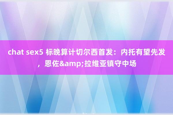 chat sex5 标晚算计切尔西首发：内托有望先发，恩佐&拉维亚镇守中场