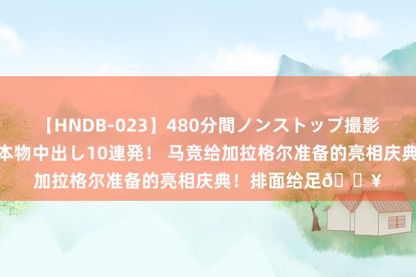 【HNDB-023】480分間ノンストップ撮影 ノーカット編集で本物中出し10連発！ 马竞给加拉格尔准备的亮相庆典！排面给足?