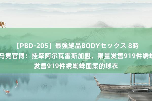 【PBD-205】最強絶品BODYセックス 8時間スペシャル 马竞官博：挂牵阿尔瓦雷斯加盟，限量发售919件绣蜘蛛图案的球衣