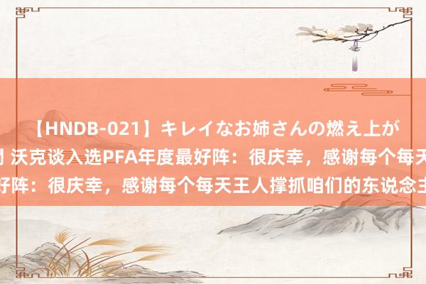 【HNDB-021】キレイなお姉さんの燃え上がる本物中出し交尾4時間 沃克谈入选PFA年度最好阵：很庆幸，感谢每个每天王人撑抓咱们的东说念主