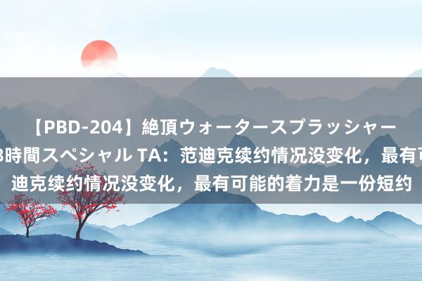 【PBD-204】絶頂ウォータースプラッシャー 放尿＆潮吹き大噴射8時間スペシャル TA：范迪克续约情况没变化，最有可能的着力是一份短约