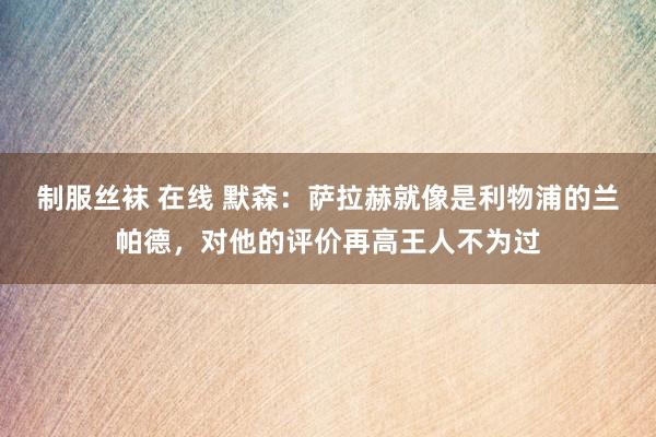 制服丝袜 在线 默森：萨拉赫就像是利物浦的兰帕德，对他的评价再高王人不为过