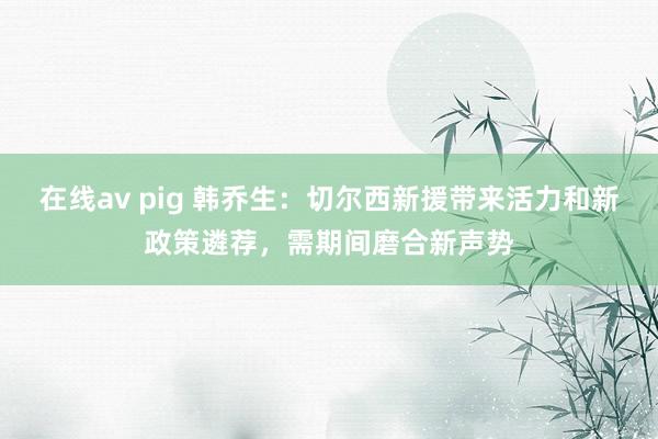 在线av pig 韩乔生：切尔西新援带来活力和新政策遴荐，需期间磨合新声势