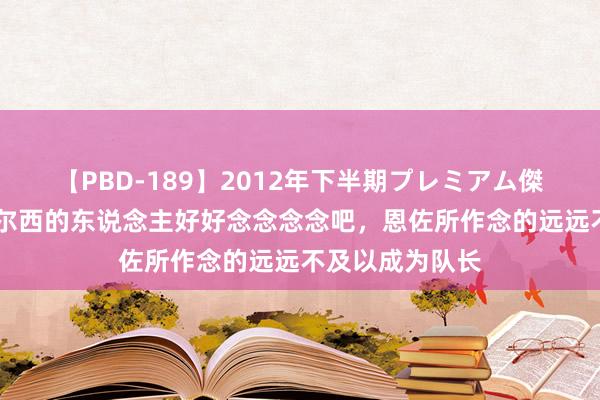 【PBD-189】2012年下半期プレミアム傑作選 赖特：切尔西的东说念主好好念念念念吧，恩佐所作念的远远不及以成为队长