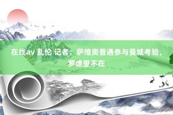 在线av 乱伦 记者：萨维奥普通参与曼城考验，罗德里不在