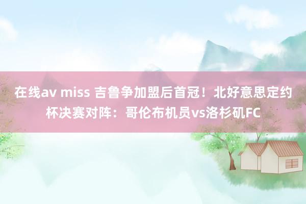 在线av miss 吉鲁争加盟后首冠！北好意思定约杯决赛对阵：哥伦布机员vs洛杉矶FC