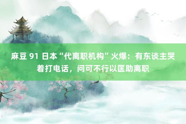 麻豆 91 日本“代离职机构”火爆：有东谈主哭着打电话，问可不行以匡助离职