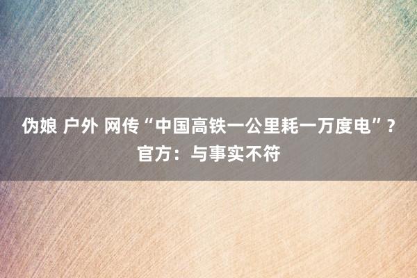 伪娘 户外 网传“中国高铁一公里耗一万度电”？官方：与事实不符