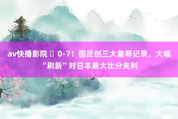 av快播影院 ❌0-7！国足创三大羞辱记录，大幅“刷新”对日本最大比分失利