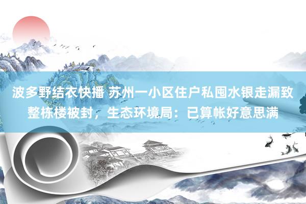 波多野结衣快播 苏州一小区住户私囤水银走漏致整栋楼被封，生态环境局：已算帐好意思满