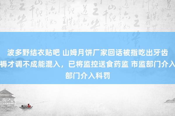 波多野结衣贴吧 山姆月饼厂家回话被指吃出牙齿：坐褥才调不成能混入，已将监控送食药监 市监部门介入科罚