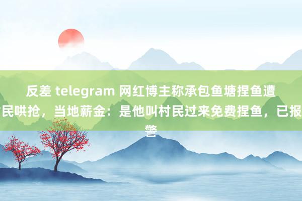 反差 telegram 网红博主称承包鱼塘捏鱼遭村民哄抢，当地薪金：是他叫村民过来免费捏鱼，已报警