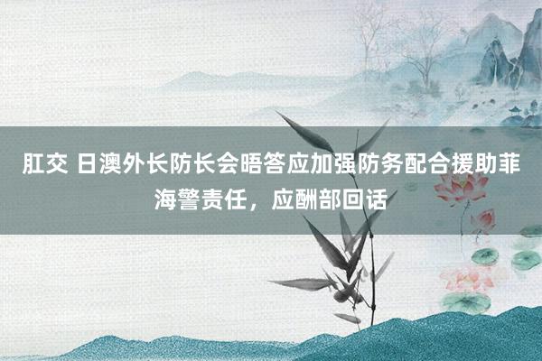 肛交 日澳外长防长会晤答应加强防务配合援助菲海警责任，应酬部回话