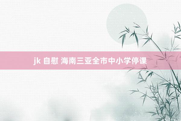 jk 自慰 海南三亚全市中小学停课