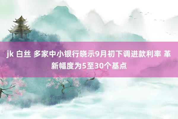 jk 白丝 多家中小银行晓示9月初下调进款利率 革新幅度为5至30个基点