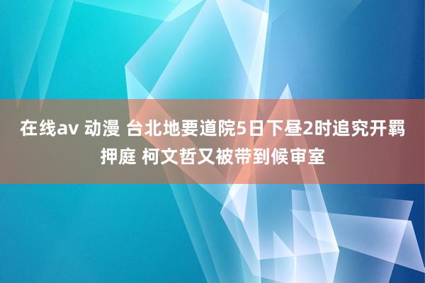 在线av 动漫 台北地要道院5日下昼2时追究开羁押庭 柯文哲又被带到候审室