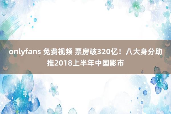 onlyfans 免费视频 票房破320亿！八大身分助推2018上半年中国影市