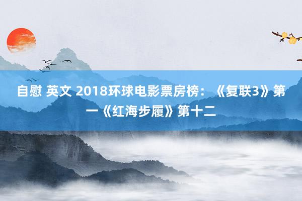 自慰 英文 2018环球电影票房榜：《复联3》第一《红海步履》第十二