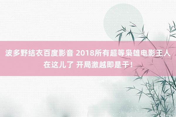 波多野结衣百度影音 2018所有超等枭雄电影王人在这儿了 开局激越即是干！