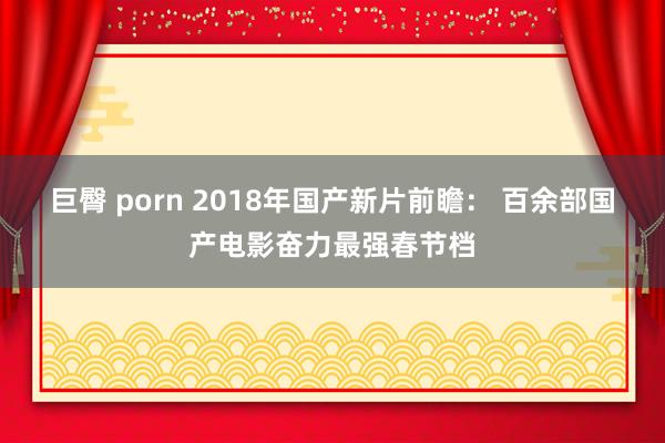 巨臀 porn 2018年国产新片前瞻： 百余部国产电影奋力最强春节档