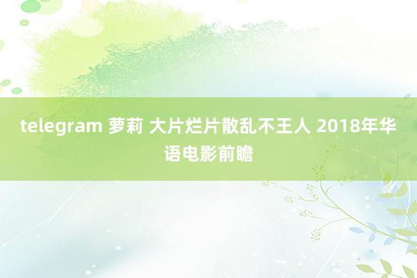 telegram 萝莉 大片烂片散乱不王人 2018年华语电影前瞻