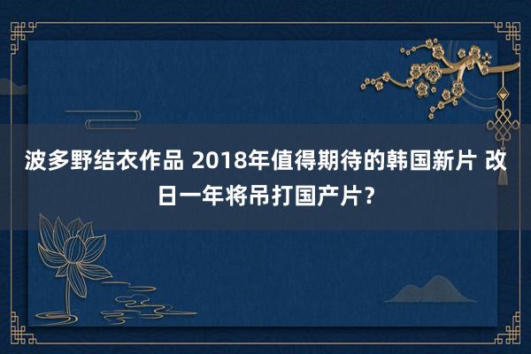 波多野结衣作品 2018年值得期待的韩国新片 改日一年将吊打国产片？