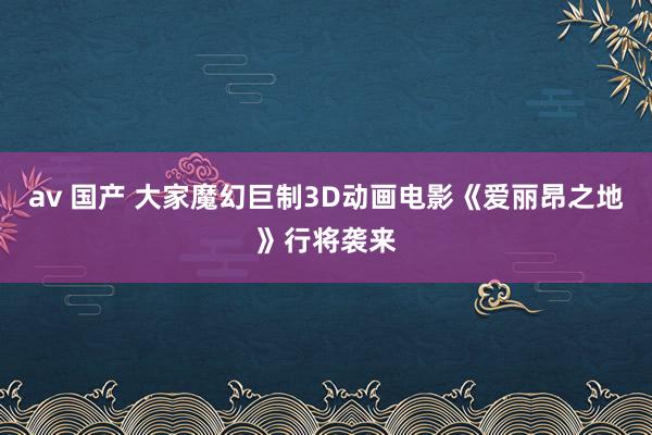 av 国产 大家魔幻巨制3D动画电影《爱丽昂之地》行将袭来