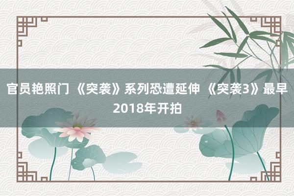 官员艳照门 《突袭》系列恐遭延伸 《突袭3》最早2018年开拍