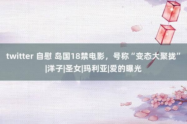 twitter 自慰 岛国18禁电影，号称“变态大聚拢”|洋子|圣女|玛利亚|爱的曝光