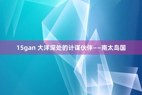 15gan 大洋深处的计谋伙伴——南太岛国