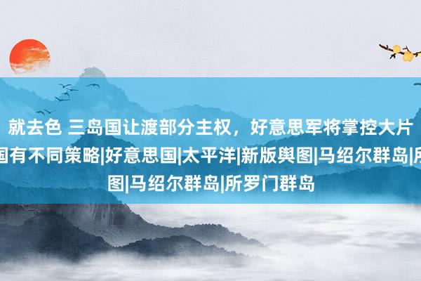 就去色 三岛国让渡部分主权，好意思军将掌控大片海洋，中国有不同策略|好意思国|太平洋|新版舆图|马绍尔群岛|所罗门群岛