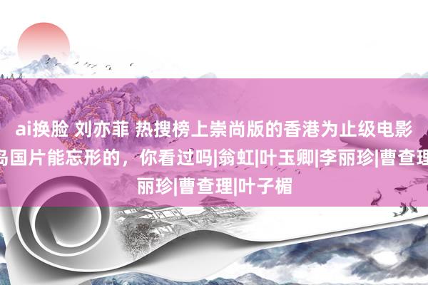 ai换脸 刘亦菲 热搜榜上崇尚版的香港为止级电影，不是岛国片能忘形的，你看过吗|翁虹|叶玉卿|李丽珍|曹查理|叶子楣